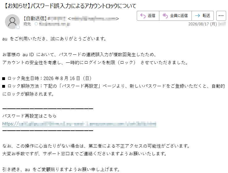 auをご利用いただき、誠にありがとうございます。お客様のauIDにおいて、パスワードの連続誤入力が複数回発生したため、アカウントの安全性を考慮し、一時的にログインを制限(ロック)させていただきました。■ロック発生日時:2026年8月16日(日)■ロック解除方法:下記の「パスワード再設定」ページより、新しいパスワードをご登録いただくと、自動的にロックが解除されます。パスワード再設定はこちら*****なお、この操作に心当たりがない場合は、第三者による不正アクセスの可能性がございます。大変お手数ですが、サポート窓口までご連絡くださいますようお願いいたします。引き続き、auをご愛顧賜りますようお願い申し上げます。