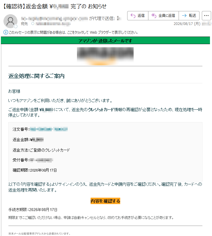 アマゾンが送信したメールです返金処理に関するご案内お客様いつもアマゾンをご利用いただき、誠にありがとうございます。ご返金申請(金額¥*****)について、返金先のクレジットカード情報の再確認が必要となったため、現在処理を一時停止しております。注文番号:*****返金金額:¥*****返金方法:ご登録のクレジットカード受付番号:*****確認期限:2026年08月17日以下の「内容を確認する」よりサインインのうえ、返金先カードと申請内容をご確認ください。確認完了後、カードへの返金処理を再開いたします。内容を確認する手続き期限:2026年08月17日期限までにご確認いただけない場合、申請は自動キャンセルとなり、改めてお手続きが必要になることがあります。※本メールは配信専用アドレスから送信されています。