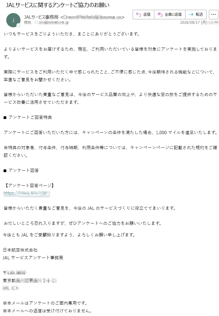 いつもサービスをごりよういただき、まことにありがとうございます。よりよいサービスをお届けするため、現在、ご利用いただいている皆様を対象にアンケートを実施しております。実際にサービスをご利用いただく中で感じられたこと、ご不便に感じた点、今後期待される機能などについて、率直なご意見をお聞かせください。皆様からいただいた貴重なご意見は、今後のサービス品質の向上や、より快適な空の旅をご提供するためのサービス改善に活用させていただきます。■アンケートご回答特典アンケートにご回答いただいた方には、キャンペーンの条件を満たした場合、1,000マイルを進呈いたします。※特典の対象者、付与条件、付与時期、利用条件等については、キャンペーンページに記載された規約をご確認ください。■アンケート回答【アンケート回答ページ】*****皆様からいただく貴重なご意見を、今後のJALのサービスづくりに役立ててまいります。お忙しいところ恐れ入りますが、ぜひアンケートへのご協力をお願いいたします。今後ともJALをご愛顧賜りますよう、よろしくお願い申し上げます。日本航空株式会社JALサービスアンケート事務局*****※本メールはアンケートのご案内専用です。※本メールへの返信は受け付けておりません。