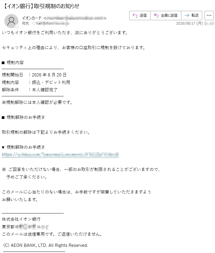 いつもイオン銀行をご利用いただき、誠にありがとうございます。セキュリティ上の理由により、お客様の口座取引に規制を設けております。■規制内容規制開始日:2026年8月20日規制内容:振込・デビット利用解除条件:本人確認完了※規制解除には本人確認が必要です。■規制解除のお手続き取引規制の解除は下記よりお手続きください。▼規制解除のお手続き*****※ご回答をいただけない場合、一部のお取引が制限されることがございますので、予めご了承ください。このメールに心当たりのない場合は、お手数ですが破棄していただきますようお願いいたします。株式会社イオン銀行*****このメールは送信専用です。ご返信いただけません。(C)AEONBANK,LTD.AllRightsReserved.