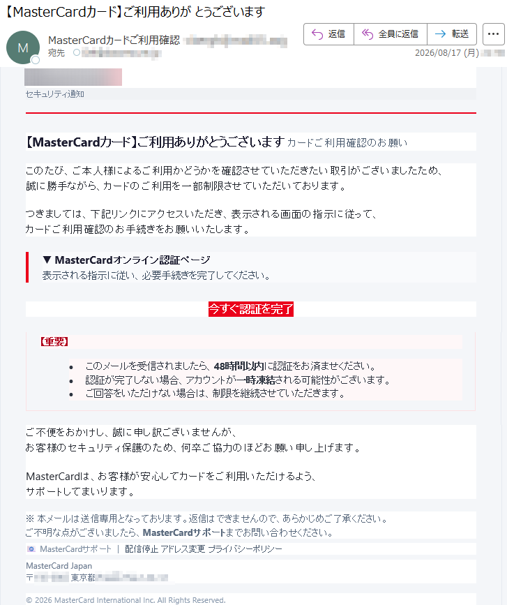 セキュリティ通知【MasterCardカード】ご利用ありがとうございますカードご利用確認のお願いこのたび、ご本人様によるご利用かどうかを確認させていただきたい取引がございましたため、誠に勝手ながら、カードのご利用を一部制限させていただいております。つきましては、下記リンクにアクセスいただき、表示される画面の指示に従って、カードご利用確認のお手続きをお願いいたします。▼MasterCardオンライン認証ページ表示される指示に従い、必要手続きを完了してください。今すぐ認証を完了【重要】•このメールを受信されましたら、48時間以内に認証をお済ませください。•認証が完了しない場合、アカウントが一時凍結される可能性がございます。•ご回答をいただけない場合は、制限を継続させていただきます。ご不便をおかけし、誠に申し訳ございませんが、お客様のセキュリティ保護のため、何卒ご協力のほどお願い申し上げます。MasterCardは、お客様が安心してカードをご利用いただけるよう、サポートしてまいります。※本メールは送信専用となっております。返信はできませんので、あらかじめご了承ください。ご不明な点がございましたら、MasterCardサポートまでお問い合わせください。📧MasterCardサポート|配信停止アドレス変更プライバシーポリシーMasterCardJapan*****©2026MasterCardInternationalInc.AllRightsReserved.