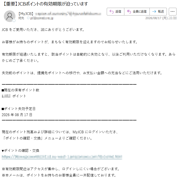 JCBをご愛用いただき、誠にありがとうございます。お客様がお持ちのポイントが、まもなく有効期限を迎えますのでお知らせいたします。有効期限が経過いたしますと、該当ポイントは自動的に失効となり、以後ご利用いただけなくなります。あらかじめご了承ください。失効前のポイントは、提携先ポイントへの移行や、お支払い金額への充当などにご活用いただけます。■現在の保有ポイント数*****ポイント■ポイント失効予定日2026年08月17日現在のポイント残高および詳細については、MyJCBにログインいただき、「ポイントの確認・交換」メニューよりご確認ください。▼ポイントの確認・交換*****※有効期限間近はアクセスが集中し、ログインしにくい場合がございます。※本メールは、ポイントをお持ちのお客様全員に一斉配信しております。