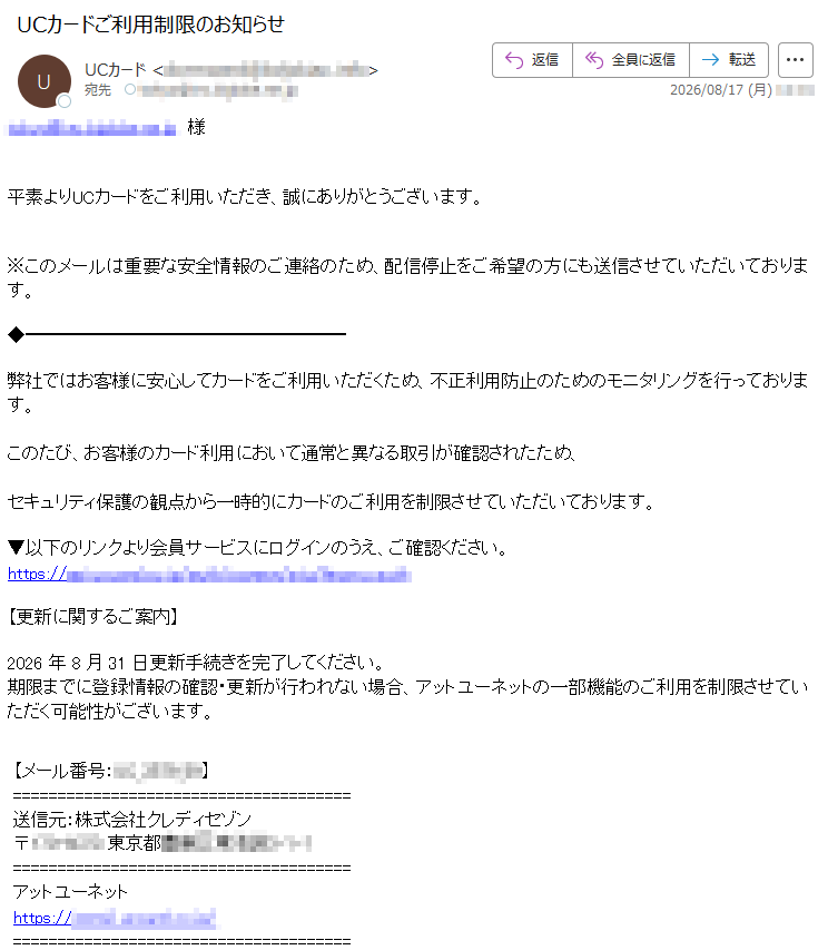*****平素よりUCカードをご利用いただき、誠にありがとうございます。※このメールは重要な安全情報のご連絡のため、配信停止をご希望の方にも送信させていただいております。弊社ではお客様に安心してカードをご利用いただくため、不正利用防止のためのモニタリングを行っております。このたび、お客様のカード利用において通常と異なる取引が確認されたため、セキュリティ保護の観点から一時的にカードのご利用を制限させていただいております。▼以下のリンクより会員サービスにログインのうえ、ご確認ください。*****【更新に関するご案内】2026年8月31日更新手続きを完了してください。期限までに登録情報の確認・更新が行われない場合、アットユーネットの一部機能のご利用を制限させていただく可能性がございます。【メール番号:*****】送信元:株式会社クレディセゾン*****アットユーネット*****