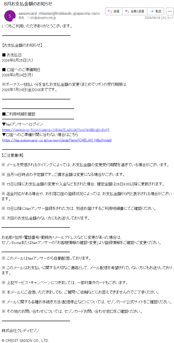 いつもご利用いただきありがとうございます。【お支払金額のお知らせ】■お支払日2026年8月25日(火)■口座へのご準備期日2026年8月24日(月)※ボーナス一括払い分を含むお支払金額の変更(まとめてリボ)の受付期限は、2026年7月24日(金)20:00までです。■ご利用明細を確認▼Netアンサーへログイン*****▼口座へのご準備が間に合わない場合はこちら*****【ご注意事項】※メールを受信されるタイミングによっては、お支払金額の変更受付期間を過ぎている場合がございます。※当月14日時点の予定額です。ご請求金額は変更になる場合がございます。※15日以降にお支払金額の変更や入金などをされた場合、確定金額は26日9:00以降に更新されます。※返金対応がある場合や、お引落口座の登録状況によっては、お支払金額が0円と表示される場合がございます。※15日以降にNetアンサー登録をされた方は、別途お届けするご利用明細書にてご確認ください。※次回のお支払金額のない方にもお送りしております。お名前・住所・電話番号・勤務先・メールアドレスなどに変更があった場合は、セゾンPortalまたはNetアンサーの「お客様情報の確認・変更」より登録情報をご確認・ご変更ください。※このメールはNetアンサーから自動配信しております。※このメールはお支払いに関する大切なご連絡として、メール配信を希望されていない方にもお送りしております。※上記サービス・キャンペーンにつきましては、一部対象外カードもございます。※本メールにご返信いただきましても、ご質問・ご依頼などにお答えできませんのでご了承ください。※メールに関する各種お手続き方法(配信停止など)については、セゾンカード公式サイトをご確認ください。※その他のお問い合わせについては、セゾンカードお問い合わせ窓口をご確認ください。株式会社クレディセゾン©CREDITSAISONCO.,LTD.