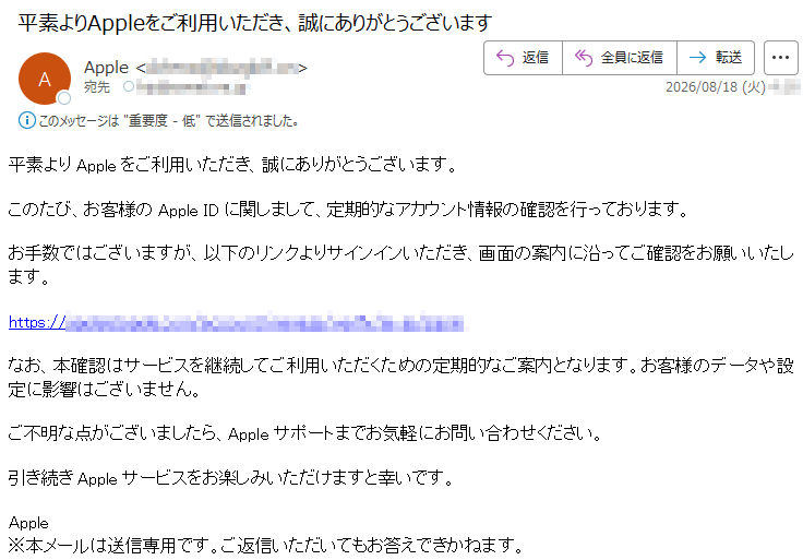 平素よりAppleをご利用いただき、誠にありがとうございます。このたび、お客様のAppleIDに関しまして、定期的なアカウント情報の確認を行っております。お手数ではございますが、以下のリンクよりサインインいただき、画面の案内に沿ってご確認をお願いいたします。*****なお、本確認はサービスを継続してご利用いただくための定期的なご案内となります。お客様のデータや設定に影響はございません。ご不明な点がございましたら、Appleサポートまでお気軽にお問い合わせください。引き続きAppleサービスをお楽しみいただけますと幸いです。Apple※本メールは送信専用です。ご返信いただいてもお答えできかねます。