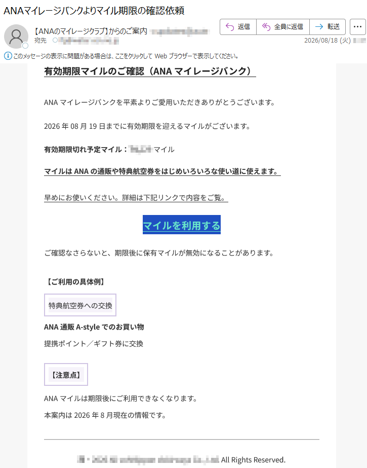 有効期限マイルのご確認(ANAマイレージバンク)ANAマイレージバンクを平素よりご愛用いただきありがとうございます。2026年08月19日までに有効期限を迎えるマイルがございます。有効期限切れ予定マイル:*****マイルマイルはANAの通販や特典航空券をはじめいろいろな使い道に使えます。早めにお使いください。詳細は下記リンクで内容をご覧。マイルを利用するご確認なさらないと、期限後に保有マイルが無効になることがあります。【ご利用の具体例】特典航空券への交換ANA通販A-styleでのお買い物提携ポイント/ギフト券に交換【注意点】ANAマイルは期限後にご利用できなくなります。本案内は2026年8月現在の情報です。*****AllRightsReserved.