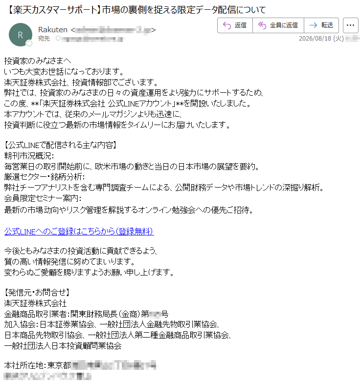 投資家のみなさまへいつも大変お世話になっております。楽天証券株式会社、投資情報部でございます。弊社では、投資家のみなさまの日々の資産運用をより強力にサポートするため、この度、**「楽天証券株式会社公式LINEアカウント」**を開設いたしました。本アカウントでは、従来のメールマガジンよりも迅速に、投資判断に役立つ最新の市場情報をタイムリーにお届けいたします。【公式LINEで配信される主な内容】朝刊市況概況:毎営業日の取引開始前に、欧米市場の動きと当日の日本市場の展望を要約。厳選セクター・銘柄分析:弊社チーフアナリストを含む専門調査チームによる、公開財務データや市場トレンドの深掘り解析。会員限定セミナー案内:最新の市場动向やリスク管理を解説するオンライン勉強会への優先ご招待。公式LINEへのご登録はこちらから(登録無料)今後ともみなさまの投資活動に貢献できるよう、質の高い情報発信に努めてまいります。変わらぬご愛顧を賜りますようお願い申し上げます。【発信元・お問合せ】楽天証券株式会社金融商品取引業者:関東財務局長(金商)第***号加入協会:日本証券業協会、一般社団法人金融先物取引業協会、日本商品先物取引協会、一般社団法人第二種金融商品取引業協会、一般社団法人日本投資顧問業協会本社所在地:*****