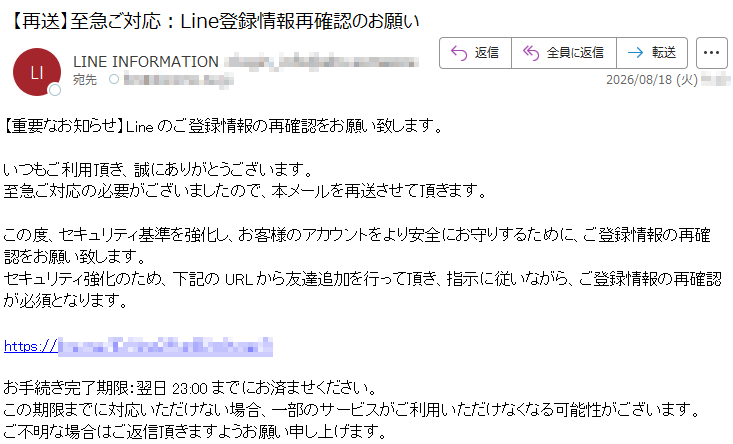 【重要なお知らせ】Lineのご登録情報の再確認をお願い致します。いつもご利用頂き、誠にありがとうございます。至急ご対応の必要がございましたので、本メールを再送させて頂きます。この度、セキュリティ基準を強化し、お客様のアカウントをより安全にお守りするために、ご登録情報の再確認をお願い致します。セキュリティ強化のため、下記のURLから友達追加を行って頂き、指示に従いながら、ご登録情報の再確認が必須となります。*****お手続き完了期限:翌日23:00までにお済ませください。この期限までに対応いただけない場合、一部のサービスがご利用いただけなくなる可能性がございます。ご不明な場合はご返信頂きますようお願い申し上げます。