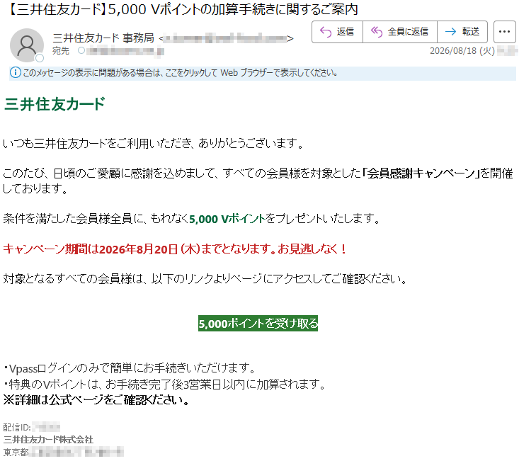 三井住友カードいつも三井住友カードをご利用いただき、ありがとうございます。このたび、日頃のご愛顧に感謝を込めまして、すべての会員様を対象とした「会員感謝キャンペーン」を開催しております。条件を満たした会員様全員に、もれなく5,000Vポイントをプレゼントいたします。キャンペーン期間は2026年8月20日(木)までとなります。お見逃しなく!対象となるすべての会員様は、以下のリンクよりページにアクセスしてご確認ください。5,000ポイントを受け取る・Vpassログインのみで簡単にお手続きいただけます。・特典のVポイントは、お手続き完了後3営業日以内に加算されます。※詳細は公式ページをご確認ください。配信ID:*****三井住友カード株式会社*****