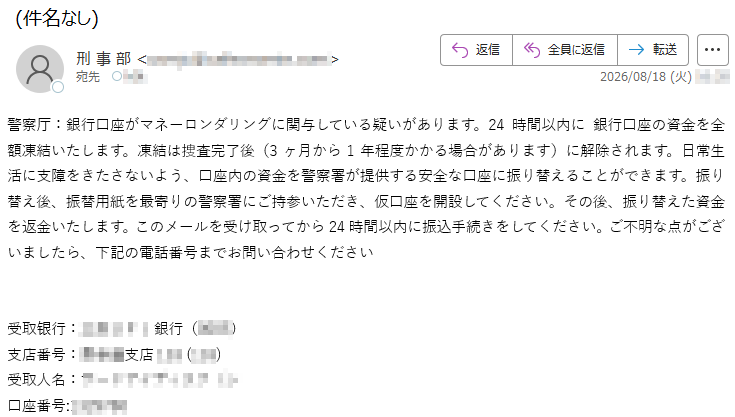 警察厅:銀行口座がマネーロンダリングに関与している疑いがあります。24時間以内に銀行口座の資金を全額凍結いたします。凍結は捜査完了後(3ヶ月から1年程度かかる場合があります)に解除されます。日常生活に支障をきたさないよう、口座内の資金を警察署が提供する安全な口座に振り替えることができます。振り替え後、振替用紙を最寄りの警察署にご持参いただき、仮口座を開設してください。その後、振り替えた資金を返金いたします。このメールを受け取ってから24時間以内に振込手続きをしてください。ご不明な点がございましたら、下記の電話番号までお問い合わせください受取银行::****銀行支店番号:***支店***受取人名:*****口座番号:*****