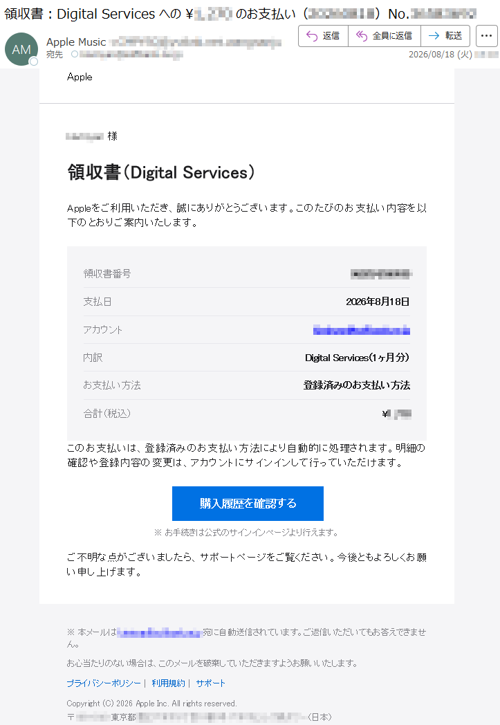 Apple*****様領収書(DigitalServices)Appleをご利用いただき、誠にありがとうございます。このたびのお支払い内容を以下のとおりご案内いたします。領収書番号*****支払日2026年8月18日アカウント*****内訳DigitalServices(1ヶ月分)お支払い方法登録済みのお支払い方法合計(税込)¥*****このお支払いは、登録済みのお支払い方法により自動的に処理されます。明細の確認や登録内容の変更は、アカウントにサインインして行っていただけます。購入履歴を確認する※お手続きは公式のサインインページより行えます。ご不明な点がございましたら、サポートページをご覧ください。今後ともよろしくお願い申し上げます。※本メールは*****宛に自動送信されています。ご返信いただいてもお答えできません。お心当たりのない場合は、このメールを破棄していただきますようお願いいたします。プライバシーポリシー|利用規約|サポートCopyright(C)2026AppleInc.Allrightsreserved.*****(日本)