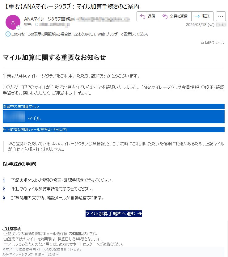 自動配信メールマイル加算に関する重要なお知らせ平素よりANAマイレージクラブをご利用いただき、誠にありがとうございます。このたび、下記のマイルが自動で加算されていないことを確認いたしました。「ANAマイレージクラブ会員情報」の修正・確認手続きをお願いいたしたく、ご連絡申し上げます。保留中の未加算マイル*****マイル計上前有効期限:メール拝受より3日以内※ご登録いただいている「ANAマイレージクラブ会員情報」と、ご予約時にご利用いただいた情報に相違があるため、上記マイルが自動で入帳されておりません。【お手続きの手順】1下記のボタンより情報の修正・確認手続きを行ってください。2手動でのマイル加算申請を完了させてください。3加算処理の完了後、確認メールが自動送信されます。マイル加算手続きへ進む➔ご注意事項・上記リンクの有効期限は本メール送信後72時間以内です。・加算完了後のマイル有効期限は、積算日から1年間となります。・本メールに心当たりのない場合は、直ちにサポートセンターへご連絡ください。※本メールは送信専用アドレスより配信されています。ANAマイレージクラブサポートセンター