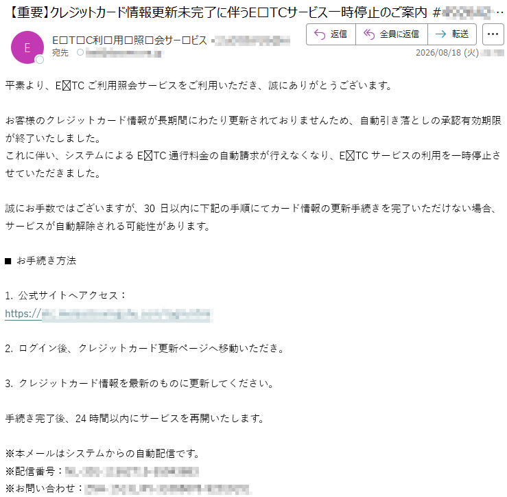平素より、ETCご利用照会サービスをご利用いただき、誠にありがとうございます。お客様のクレジットカード情報が長期間にわたり更新されておりませんため、自動引き落としの承認有効期限が終了いたしました。これに伴い、システムによるETC通行料金の自動請求が行えなくなり、ETCサービスの利用を一時停止させていただきました。誠にお手数ではございますが、30日以内に下記の手順にてカード情報の更新手続きを完了いただけない場合、サービスが自動解除される可能性があります。■ お手続き方法1. 公式サイトへアクセス:*****2. ログイン後、クレジットカード更新ページへ移動いただき。3. クレジットカード情報を最新のものに更新してください。手続き完了後、24時間以内にサービスを再開いたします。※本メールはシステムからの自動配信です。※配信番号:*****※お問い合わせ:*****