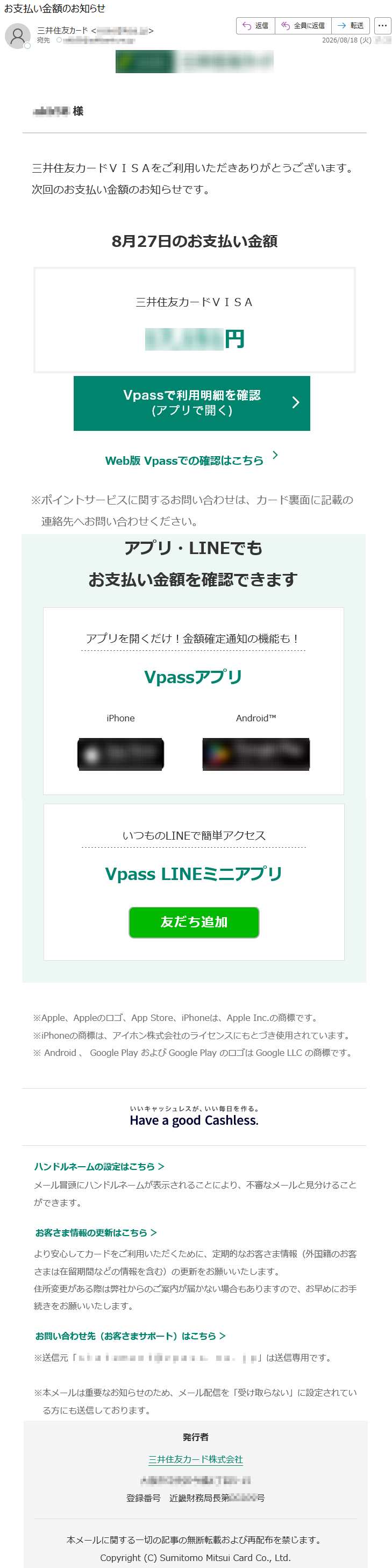 *****様三井住友カードVISAをご利用いただきありがとうございます。次回のお支払い金額のお知らせです。8月27日のお支払い金額三井住友カードVISA*****円Web版Vpassでの確認はこちら※ポイントサービスに関するお問い合わせは、カード裏面に記載の連絡先へお問い合わせください。アプリ・LINEでもお支払い金額を確認できますアプリを開くだけ!金額確定通知の機能も!VpassアプリiPhoneAndroid™いつものLINEで簡単アクセスVpassLINEミニアプリ※Apple、Appleのロゴ、AppStore、iPhoneは、AppleInc.の商標です。※iPhoneの商標は、アイホン株式会社のライセンスにもとづき使用されています。※Android、GooglePlayおよびGooglePlayのロゴはGoogleLLCの商標です。ハンドルネームの設定はこちら>メール冒頭にハンドルネームが表示されることにより、不審なメールと見分けることができます。お客さま情報の更新はこちら>より安心してカードをご利用いただくために、定期的なお客さま情報(外国籍のお客さまは在留期間などの情報を含む)の更新をお願いいたします。住所変更がある際は弊社からのご案内が届かない場合もありますので、お早めにお手続きをお願いいたします。お問い合わせ先(お客さまサポート)はこちら>※送信元「*****」は送信専用です。※本メールは重要なお知らせのため、メール配信を「受け取らない」に設定されている方にも送信しております。発行者三井住友カード株式会社*****登録番号近畿財務局長第*****号本メールに関する一切の記事の無断転載および再配布を禁じます。Copyright(C)SumitomoMitsuiCardCo.,Ltd.