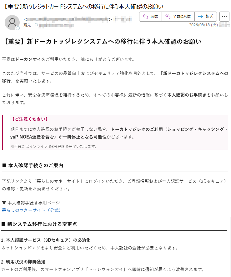 【重要】新ドーカトッジレクシステムへの移行に伴う本人確認のお願い平素はドーカンオイをご利用いただき、誠にありがとうございます。このたび当社では、サービスの品質向上およびセキュリティ強化を目的として、「新ドーカトッジレクシステムへの移行」を実施いたします。これに伴い、安全な決済環境を維持するため、すべてのお客様に最新の情報に基づく本人確認のお手続きをお願いしております。【ご注意ください】期日までに本人確認のお手続きが完了しない場合、ドーカトッジレクのご利用(ショッピング・キャッシング・yaPNOEA連携を含む)が一時停止となる可能性がございます。※手続きはオンラインで3分程度で完了いたします。■本人確認手続きのご案内下記リンクより「暮らしのマネーサイト」にログインいただき、ご登録情報および本人認証サービス(3Dセキュア)の確認・更新をお済ませください。▼本人確認手続き専用ページ暮らしのマネーサイト(公式)■新システム移行における変更点1.本人認証サービス(3Dセキュア)の必須化ネットショッピングをより安全にご利用いただくため、本人認証の登録が必要となります。2.利用状況の即時通知カードのご利用後、スマートフォンアプリ「トッレウォンオイ」へ即時に通知が届くよう改善されます。