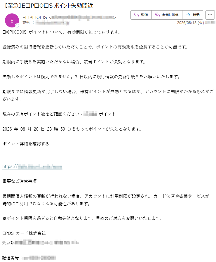 EPOSポイントについて、有効期限が迫っております。登録済みの銀行情報を更新していただくことで、ポイントの有効期限を延長することが可能です。期限内に手続きを実施いただかない場合、該当ポイントが失効となります。失効したポイントは復元できません。3日以内に銀行情報の更新手続きをお願いいたします。期限までに情報更新が完了しない場合、保有ポイントが無効となるほか、アカウントに制限がかかる恐れがございます。現在の保有ポイント数をご確認ください:*****ポイント2026年08月20日23時59分をもってポイントが失効となります。ポイント詳細を確認する*****重要なご注意事項長期間個人情報の更新が行われない場合、アカウントに利用制限が設定され、カード決済や各種サービスが一時的にご利用できなくなる可能性があります。※ポイント期限を過ぎると自動失効となります。早めのご対応をお願いいたします。EPOSカード株式会社*****配信番号:*****