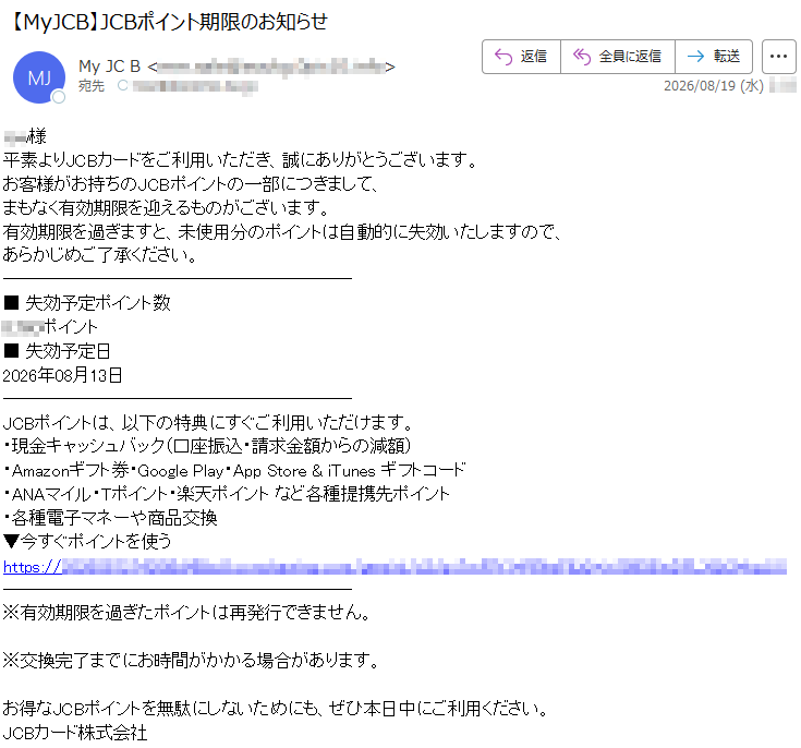 ***様平素よりJCBカードをご利用いただき、誠にありがとうございます。お客様がお持ちのJCBポイントの一部につきまして、まもなく有効期限を迎えるものがございます。有効期限を過ぎますと、未使用分のポイントは自動的に失効いたしますので、あらかじめご了承ください。■失効予定ポイント数*****ポイント■失効予定日2026年08月13日JCBポイントは、以下の特典にすぐご利用いただけます。・現金キャッシュバック(口座振込・請求金額からの減額)・Amazonギフト券・GooglePlay・AppStore&iTunesギフトコード・ANAマイル・Tポイント・楽天ポイントなど各種提携先ポイント・各種電子マネーや商品交換▼今すぐポイントを使う*****※有効期限を過ぎたポイントは再発行できません。※交換完了までにお時間がかかる場合があります。お得なJCBポイントを無駄にしないためにも、ぜひ本日中にご利用ください。JCBカード株式会社