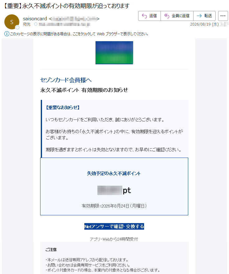 セゾンカード会員様へ永久不滅ポイント有効期限のお知らせ【重要なお知らせ】いつもセゾンカードをご利用いただき、誠にありがとうございます。お客様がお持ちの「永久不滅ポイント」の中に、有効期限を迎えるポイントがございます。期限を過ぎますとポイントは失効となりますので、お早めにご確認ください。失効予定の永久不滅ポイント*****pt有効期限:2026年8月24日(月曜日)Netアンサーで確認・交換するアプリ・Webから24時間受付ご注意・本メールは送信専用アドレスから配信しております。・お問い合わせは会員専用サービスをご利用ください。・ポイント対象外カードの場合、本案内の対象外となる場合がございます。