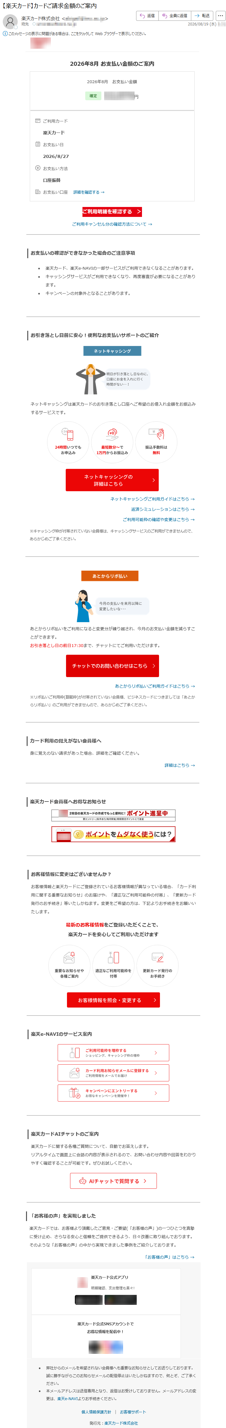 2026年8月お支払い金額のご案内2026年8月お支払い金額*****ご利用カード楽天カードお支払い日2026/8/27お支払い方法口座振替お支払い口座詳細を確認する→ご利用明細を確認する>ご利用キャンセル分の確認方法について→お支払いの確認ができなかった場合のご注意事項•楽天カード、楽天e-NAVIの一部サービスがご利用できなくなることがあります。•キャッシングサービスがご利用できなくなり、再度審査が必要になることがあります。•キャンペーンの対象外となることがあります。お引き落とし日前に安心!便利なお支払いサポートのご紹介ネットキャッシングは楽天カードのお引き落とし口座へご希望のお借入れ金額をお振込みするサービスです。ネットキャッシングご利用ガイドはこちら→返済シミュレーションはこちら→ご利用可能枠の確認や変更はこちら→※キャッシング枠が付帯されていない会員様は、キャッシングサービスのご利用ができませんので、あらかじめご了承ください。あとからリボ払いをご利用になると変更分が繰り越され、今月のお支払い金額を減らすことができます。お引き落とし日の前日17:30まで、チャットにてご利用いただけます。あとからリボ払いご利用ガイドはこちら→※リボ払いご利用枠(割賦枠)が付帯されていない会員様、ビジネスカードにつきましては「あとからリボ払い」のご利用ができませんので、あらかじめご了承ください。カード利用の覚えがない会員様へ身に覚えのない請求があった場合、詳細をご確認ください。詳細はこちら→楽天カード会員様へお得なお知らせお客様情報に変更はございませんか?お客様情報と楽天カードにご登録されているお客様情報が異なっている場合、「カード利用に関する重要なお知らせ」のお届けや、「適正なご利用可能枠の付帯」、「更新カード発行のお手続き」等いたしかねます。変更をご希望の方は、下記よりお手続きをお願いいたします。最新のお客様情報をご登録いただくことで、楽天カードを安心してご利用いただけます楽天e-NAVIのサービス案内楽天カードAIチャットのご案内楽天カードに関する各種ご質問について、自動でお答えします。リアルタイムで画面上に会話の内容が表示されるので、お問い合わせ内容や回答をわかりやすく確認することが可能です。ぜひお試しください。「お客様の声」を実現しました楽天カードでは、お客様より頂戴したご意見・ご要望(「お客様の声」)の一つひとつを真摯に受け止め、さらなる安心と信頼をご提供できるよう、日々改善に取り組んでおります。そのような「お客様の声」の中から実現できました事例をご紹介しております。「お客様の声」はこちら→楽天カード公式アプリ明細確認、支出管理も楽々!楽天カード公式SNSアカウントでお得な情報を配信中!•弊社からのメールを希望されない会員様へも重要なお知らせとしてお送りしております。誠に勝手ながらこのお知らせメールの配信停止はいたしかねますので、何とぞ、ご了承ください。•本メールアドレスは送信専用となり、返信はお受けしておりません。メールアドレスの変更は、楽天e-NAVIよりお手続きください。個人情報保護方針|お客様サポート発行元:楽天カード株式会社