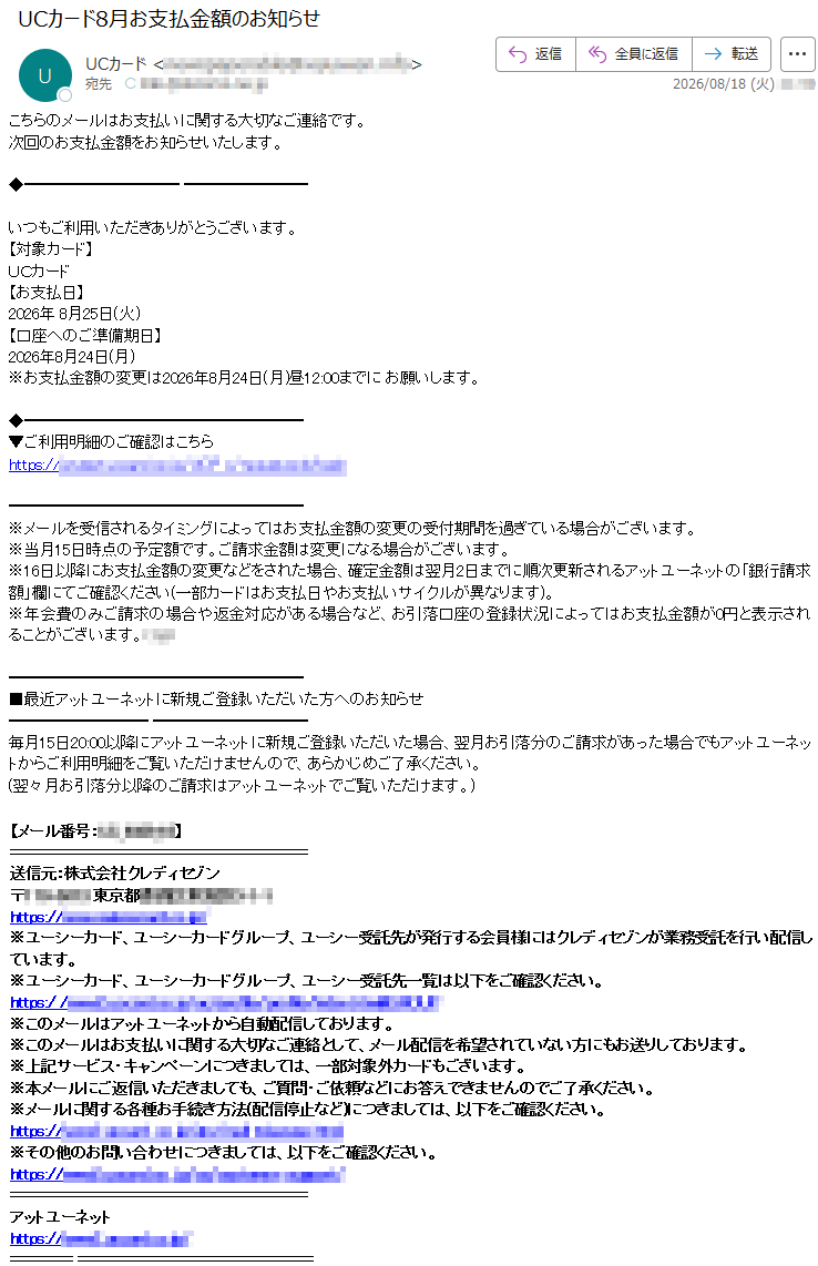 こちらのメールはお支払いに関する大切なご連絡です。次回のお支払金額をお知らせいたします。いつもご利用いただきありがとうございます。【対象カード】UCカード【お支払日】2026年8月25日(火)【口座へのご準備期日】2026年8月24日(月)※お支払金額の変更は2026年8月24日(月)昼12:00までにお願いします。▼ご利用明細のご確認はこちら*****※メールを受信されるタイミングによってはお支払金額の変更の受付期間を過ぎている場合がございます。※当月15日時点の予定額です。ご請求金額は変更になる場合がございます。※16日以降にお支払金額の変更などをされた場合、確定金額は翌月2日までに順次更新されるアットユーネットの「銀行請求額」欄にてご確認ください(一部カードはお支払日やお支払いサイクルが異なります)。※年会費のみご請求の場合や返金対応がある場合など、お引落口座の登録状況によってはお支払金額が0円と表示されることがございます。***■最近アットユーネットに新規ご登録いただいた方へのお知らせ毎月15日20:00以降にアットユーネットに新規ご登録いただいた場合、翌月お引落分のご請求があった場合でもアットユーネットからご利用明細をご覧いただけませんので、あらかじめご了承ください。(翌々月お引落分以降のご請求はアットユーネットでご覧いただけます。)【メール番号:*****】送信元:株式会社クレディセゾン*****※ユーシーカード、ユーシーカードグループ、ユーシー受託先が発行する会員様にはクレディセゾンが業務受託を行い配信しています。※ユーシーカード、ユーシーカードグループ、ユーシー受託先一覧は以下をご確認ください。*****※このメールはアットユーネットから自動配信しております。※このメールはお支払いに関する大切なご連絡として、メール配信を希望されていない方にもお送りしております。※上記サービス・キャンペーンにつきましては、一部対象外カードもございます。※本メールにご返信いただきましても、ご質問・ご依頼などにお答えできませんのでご了承ください。※メールに関する各種お手続き方法(配信停止など)につきましては、以下をご確認ください。*****※その他のお問い合わせにつきましては、以下をご確認ください。*****アットユーネット*****