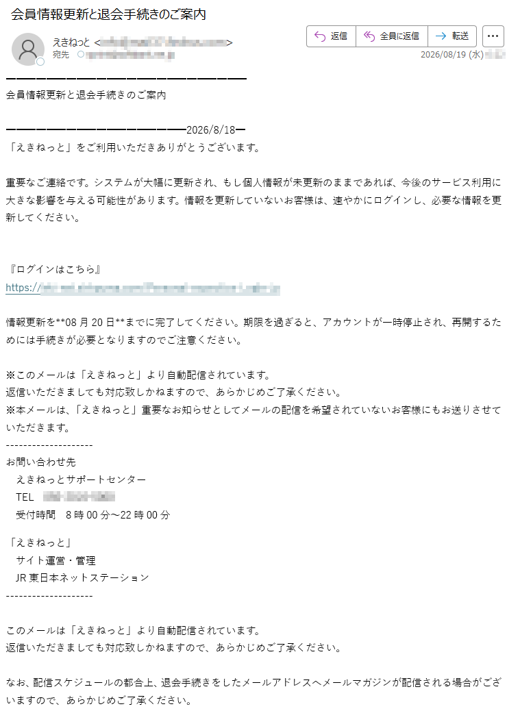 会員情報更新と退会手続きのご案内2026/8/18「えきねっと」をご利用いただきありがとうございます。重要なご連絡です。システムが大幅に更新され、もし個人情報が未更新のままであれば、今後のサービス利用に大きな影響を与える可能性があります。情報を更新していないお客様は、速やかにログインし、必要な情報を更新してください。『ログインはこちら』*****情報更新を**08月20日**までに完了してください。期限を過ぎると、アカウントが一時停止され、再開するためには手続きが必要となりますのでご注意ください。※このメールは「えきねっと」より自動配信されています。返信いただきましても対応致しかねますので、あらかじめご了承ください。※本メールは、「えきねっと」重要なお知らせとしてメールの配信を希望されていないお客様にもお送りさせていただきます。お問い合わせ先えきねっとサポートセンターTEL*****受付時間8時00分~22時00分「えきねっと」サイト運営・管理JR東日本ネットステーションこのメールは「えきねっと」より自動配信されています。返信いただきましても対応致しかねますので、あらかじめご了承ください。なお、配信スケジュールの都合上、退会手続きをしたメールアドレスへメールマガジンが配信される場合がございますので、あらかじめご了承ください。