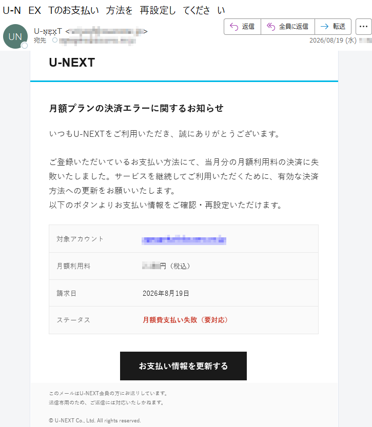 U-NEXT月額プランの決済エラーに関するお知らせいつもU-NEXTをご利用いただき、誠にありがとうございます。ご登録いただいているお支払い方法にて、当月分の月額利用料の決済に失敗いたしました。サービスを継続してご利用いただくために、有効な決済方法への更新をお願いいたします。以下のボタンよりお支払い情報をご確認・再設定いただけます。対象アカウント*****月額利用料*****円(税込)請求日2026年8月19日ステータス月額費支払い失敗(要対応)お支払い情報を更新するこのメールはU-NEXT会員の方にお送りしています。送信専用のため、ご返信には対応いたしかねます。©U-NEXTCo.,Ltd.Allrightsreserved.