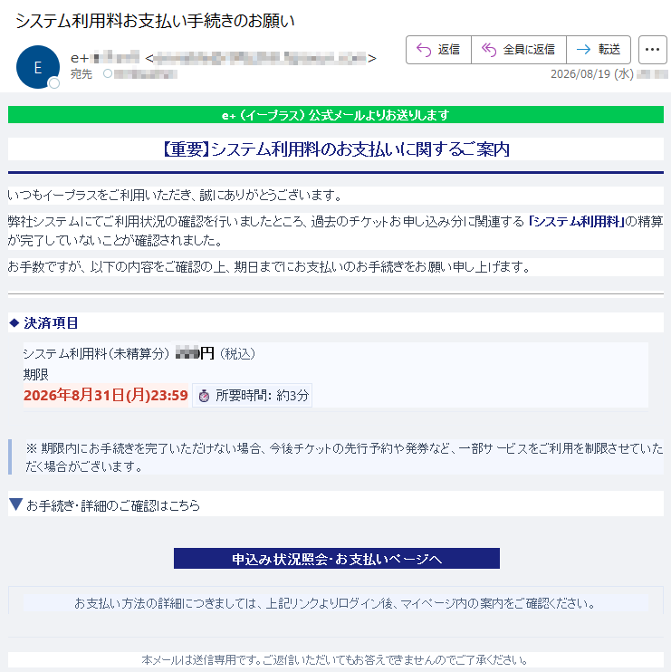 e+(イープラス)公式メールよりお送りします【重要】システム利用料のお支払いに関するご案内いつもイープラスをご利用いただき、誠にありがとうございます。弊社システムにてご利用状況の確認を行いましたところ、過去のチケットお申し込み分に関連する「システム利用料」の精算が完了していないことが確認されました。お手数ですが、以下の内容をご確認の上、期日までにお支払いのお手続きをお願い申し上げます。◆決済項目システム利用料(未精算分)***円(税込)期限2026年8月31日(月)23:59⏱所要時間:約3分※期限内にお手続きを完了いただけない場合、今後チケットの先行予約や発券など、一部サービスをご利用を制限させていただく場合がございます。▼お手続き・詳細のご確認はこちら申込み状況照会・お支払いページへお支払い方法の詳細につきましては、上記リンクよりログイン後、マイページ内の案内をご確認ください。本メールは送信専用です。ご返信いただいてもお答えできませんのでご了承ください。