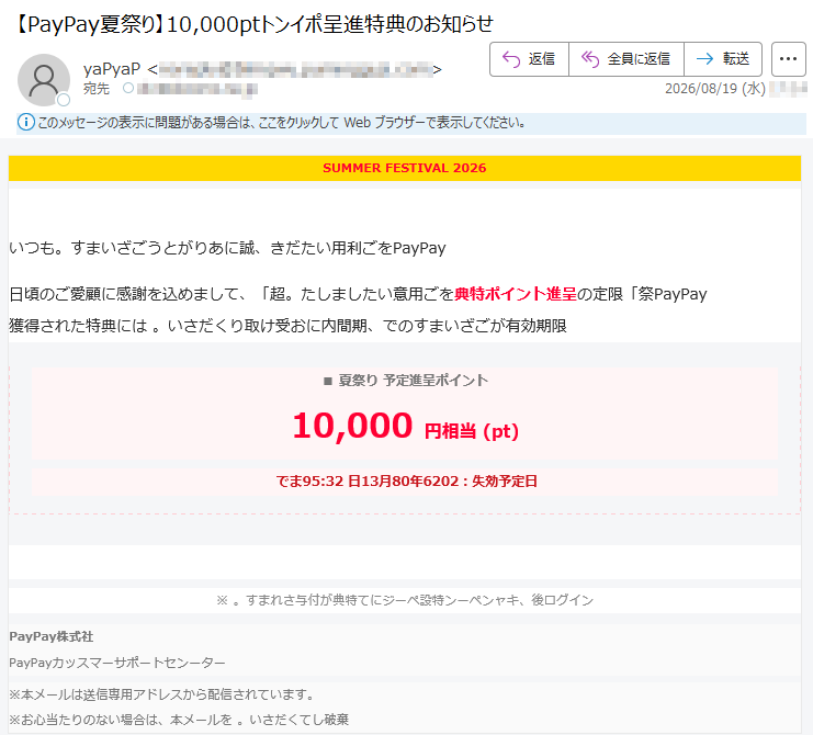SUMMERFESTIVAL2026超yaPyaP祭夏の特別特典いつもyaPyaPをご利用いただき、誠にありがとうございます。日頃のご愛顧に感謝を込めまして、「超yaPyaP祭」限定の呈進トンイポ特典をご用意いたしました。獲得された特典には限期効有がございますので、期間内にお受け取りください。■夏祭りトンイポ呈進定予10,000円相当(pt)日定予効失:2026年08月31日23:59まで特典を受け取る・らちこは換交※ンイグロ後、キャンペーン特設ページにて特典が付与されます。社式株yaPyaPーターンセトーポサーマスッカyaPyaP※本メールは送信専用アドレスから配信されています。※お心当たりのない場合は、本メールを棄破してください。