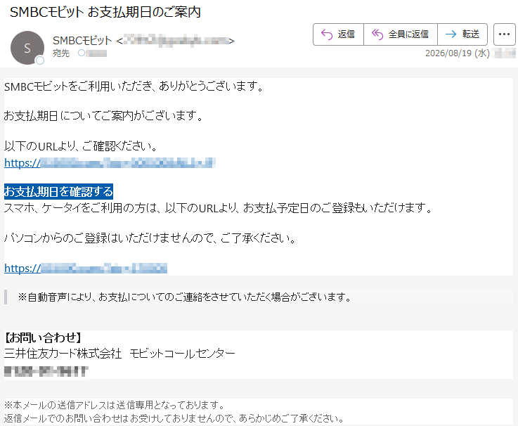 SMBCモビットをご利用いただき、ありがとうございます。お支払期日についてご案内がございます。以下のURLより、ご確認ください。*****お支払期日を確認するスマホ、ケータイをご利用の方は、以下のURLより、お支払予定日のご登録もいただけます。パソコンからのご登録はいただけませんので、ご了承ください。*****※自動音声により、お支払についてのご連絡をさせていただく場合がございます。【お問い合わせ】三井住友カード株式会社モビットコールセンター*****※本メールの送信アドレスは送信専用となっております。返信メールでのお問い合わせはお受けしておりませんので、あらかじめご了承ください。