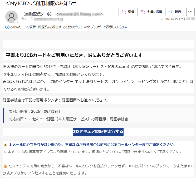 平素よりJCBカードをご利用いただき、誠にありがとうございます。お客様のカードに紐づく3Dセキュア認証(本人認証サービス・JCBSecure)の有効期限が切れております。セキュリティ向上の観点から、再認証をお願いしております。再認証が行われない場合、一部のインターネット決済サービス(オンラインショッピング等)がご利用いただけなくなる可能性がございます。認証手続きは下記の専用ボタンより認証画面へお進みください。要対応期限:2026年08月19日対応内容:3Dセキュア認証(本人認証サービス)の再登録・認証手続き3Dセキュア認証を実行する⚠️本メールに心当たりがない場合や、不審な点がある場合は直ちにJCBコールセンターまでご連絡ください。※本メールは送信専用アドレスより配信されています。返信いただいてもご回答できませんのでご了承ください。🔒セキュリティ対策の観点から、不審なメールのリンクを直接クリックせず、JCB公式サイトのブックマークまたはJCB公式アプリからアクセスすることを推奨いたします。