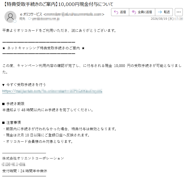平素よりオリコカードをご利用いただき、誠にありがとうございます。★ネットキャッシング特典受取手続きのご案内★この度、キャンペーン利用内容の確認が完了し、に付与される現金10,000円の受取手続きが可能となりました。▼今すぐ受取手続きを行う*****■手続き期限本通知より48時間以内にお手続きを完了してください。■注意事項・期限内に手続きが行われなかった場合、特典付与は無効となります。・現金は次月10日以降にご登録口座へ反映されます。・オリコカード会員様のみ対象となります。株式会社オリエントコーポレーション*****受付時間:24時間年中無休