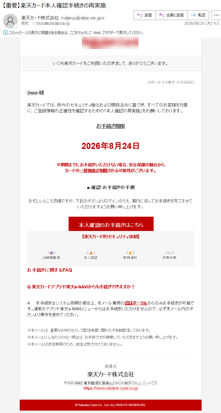 いつも楽天カードをご利用いただきまして、ありがとうございます。お問い合わせ番号:********様楽天カードでは、昨今のセキュリティ強化および関係法令に基づき、すべてのお客様を対象に、ご登録情報の正確性を確認するための「本人確認の再実施」をお願いしております。お手続き期限2026年8月24日※期限までにお手続きいただけない場合、安全保護の観点からカードの一部機能が制限される可能性がございます。■確認・お手続きの手順お忙しいところ恐縮ですが、下記のボタンよりログインのうえ、案内に従ってお手続きを完了させていただけますようお願い申し上げます。本人確認のお手続きはこちら【楽天カード的セキュリティ体制】(🎯)24時間監視(🔒)本人認証(🔔)即時通知(✉️)詐欺対策お手続きに関するFAQQ楽天カードアプリや楽天e-NAVIからも手続きできますか?A本手続きはシステム同期の都合上、本メール専用の認証ポータルからのみお手続きが可能です。通常のアプリや楽天e-NAVIメニューからはお手続きいただけませんので、必ず本メール内のボタンより操作を進めてください。※本メールは、重要なお知らせとして配信希望に関わらず自動配信しております。※本メールに心当たりのない場合は、お手数ですが破棄していただきますようお願い申し上げます。※本メールは送信専用のため、返信は受け付けておりません。送信元楽天カード株式会社*****©RakutenCardCo.,Ltd.ALLRIGHTSRESERVED.