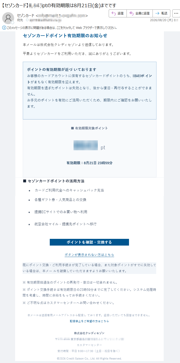 セゾンカ一ドポイント有効期限のお知らせ本メールは株式会社クレディセゾンより送信しております。平素よりセゾンカ一ドをご利用いただき、誠にありがとうございます。ポイントの有効期限が近づいておりますお客様のカードアカウントに保有するセゾンカ一ドポイントのうち、*****ポイントがまもなく有効期限を迎えます。有効期限を過ぎたポイントは失効となり、後から復旧・再付与することができません。お手元のポイントを有効にご活用いただくため、期限内にご確認をお願いいたします。■有効期限対象ポイント*****pt有効期限:8月21日23時59分■セゾンカ一ドポイントの活用方法•カードご利用代金へのキャッシュバック充当•各種ギフト券・人気商品との交換•提携ECサイトでのお買い物へ利用•航空会社マイル・提携先ポイントへ移行ポイントを確認・交換するボタンが表示されない方はこちら既にポイント交換・ご利用手続きが完了している場合、また対象ポイントがすでに失効している場合は、本メールを破棄していただきますようお願いいたします。※有効期限経過後のポイントの再発行・復旧は一切承れません。※ポイント交換手続きは有効期限日の23時59分までに完了してください。システム処理時間を考慮し、時間に余裕をもってお手続きください。※ご不明な点はカスタマーセンターへお問い合わせください。本メールは送信専用メールアドレスから配信しております。返信いただいても回答はできません。配信停止をご希望の方はこちら株式会社クレディセゾン*****カスタマーセンター受付時間:平日9:00~17:30(土日・祝日を除く)©2026CreditSaisonCo.,Ltd.AllRightsReserved.