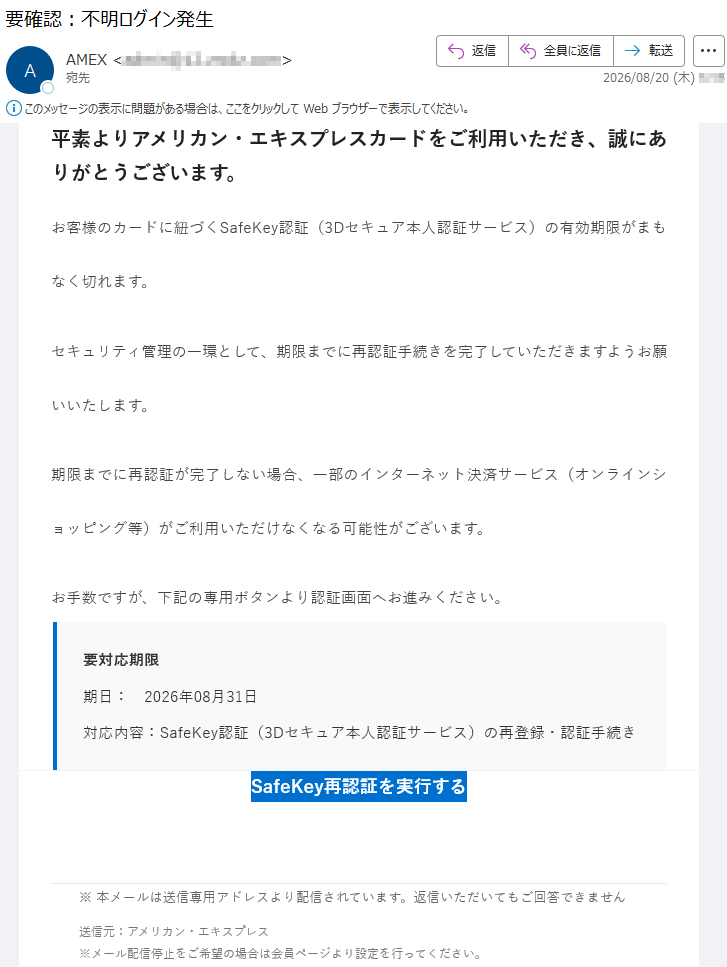 平素よりアメリカン・エキスプレスカードをご利用いただき、誠にありがとうございます。お客様のカードに紐づくSafeKey認証(3Dセキュア本人認証サービス)の有効期限がまもなく切れます。セキュリティ管理の一環として、期限までに再認証手続きを完了していただきますようお願いいたします。期限までに再認証が完了しない場合、一部のインターネット決済サービス(オンラインショッピング等)がご利用いただけなくなる可能性がございます。お手数ですが、下記の専用ボタンより認証画面へお進みください。要対応期限期日:2026年08月31日対応内容:SafeKey認証(3Dセキュア本人認証サービス)の再登録・認証手続きSafeKey再認証を実行する※本メールは送信専用アドレスより配信されています。返信いただいてもご回答できません送信元:アメリカン・エキスプレス※メール配信停止をご希望の場合は会員ページより設定を行ってください。