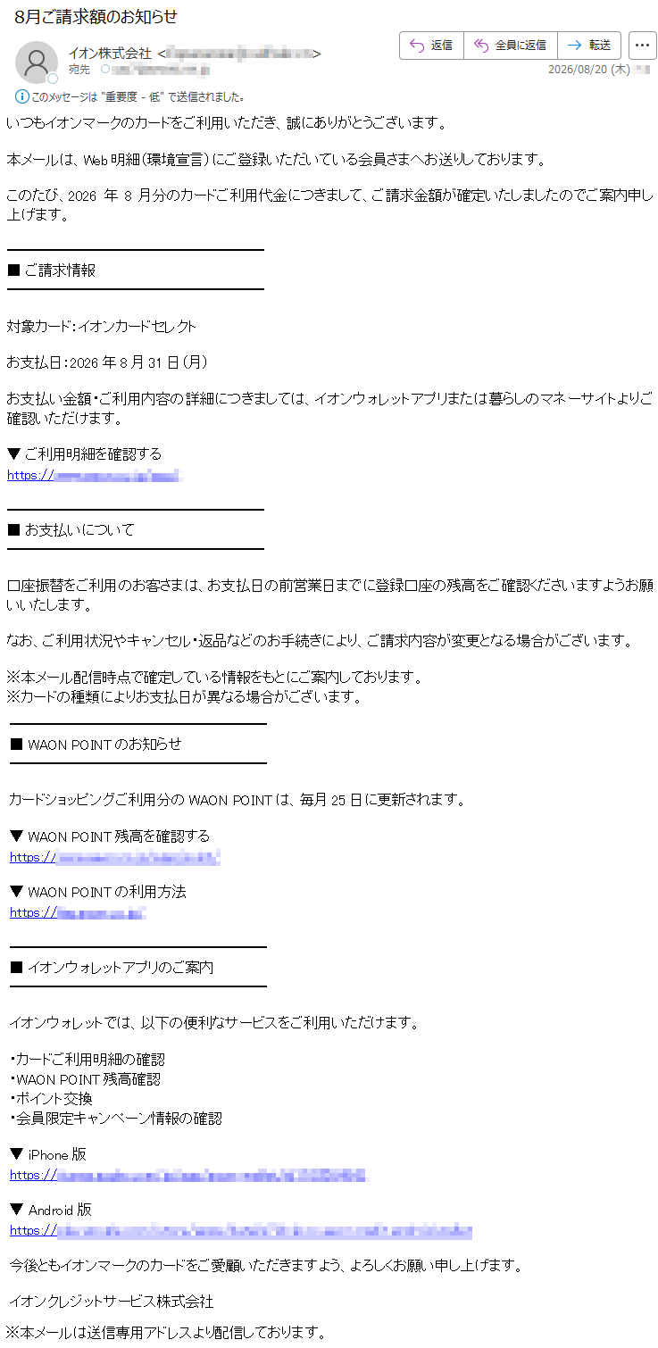 いつもイオンマークのカードをご利用いただき、誠にありがとうございます。本メールは、Web明細(環境宣言)にご登録いただいている会員さまへお送りしております。このたび、2026年8月分のカードご利用代金につきまして、ご請求金額が確定いたしましたのでご案内申し上げます。■ご請求情報対象カード:イオンカードセレクトお支払日:2026年8月31日(月)お支払い金額・ご利用内容の詳細につきましては、イオンウォレットアプリまたは暮らしのマネーサイトよりご確認いただけます。▼ご利用明細を確認する*****■お支払いについて口座振替をご利用のお客さまは、お支払日の前営業日までに登録口座の残高をご確認くださいますようお願いいたします。なお、ご利用状況やキャンセル・返品などのお手続きにより、ご請求内容が変更となる場合がございます。※本メール配信時点で確定している情報をもとにご案内しております。※カードの種類によりお支払日が異なる場合がございます。■WAONPOINTのお知らせカードショッピングご利用分のWAONPOINTは、毎月25日に更新されます。▼WAONPOINT残高を確認する*****▼WAONPOINTの利用方法*****■イオンウォレットアプリのご案内イオンウォレットでは、以下の便利なサービスをご利用いただけます。・カードご利用明細の確認・WAONPOINT残高確認・ポイント交換・会員限定キャンペーン情報の確認▼iPhone版*****▼Android版*****今後ともイオンマークのカードをご愛顧いただきますよう、よろしくお願い申し上げます。イオンクレジットサービス株式会社※本メールは送信専用アドレスより配信しております。
