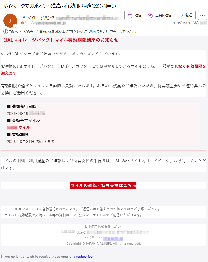 【JALマイレージバンク】マイル有効期限到来のお知らせいつもJALグループをご愛顧いただき、誠にありがとうございます。お客様のJALマイレージバンク(JMB)アカウントにてお預かりしているマイルのうち、一部がまもなく有効期限を迎えます。有効期限を過ぎたマイルは自動的に失効いたします。お早めに残高をご確認いただき、特典航空券や各種特典への交換にご活用ください。■通知発行日時2026-08-19*****■失効予定マイル*****マイル■有効期限2026年8月31日23:59までマイルの明細・利用履歴のご確認および特典交換の手続きは、JALWebサイト内「マイページ」より行っていただけます。マイルの確認・特典交換はこちら※本メールはシステムより自動送信されています。ご返信にはお答えできかねますのでご了承ください。※マイルの有効期限や失効ルール等の詳細は、JAL公式Webサイトにてご確認いただけます。日本航空株式会社(JAL)*****公式サイト:*****Copyright©JAPANAIRLINES.Allrightsreserved.Ifyounolongerwishtoreceivetheseemails,unsubscribe.