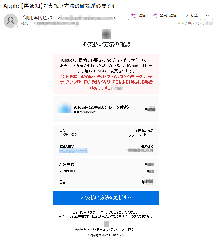 お支払い方法の確認duolCi+の更新に必要な決済を完了できませんでした。お支払い方法を更新いただけない場合、duolCiストレージは無料の5GBに変更されます。5GBを超える写真・ビデオ・ファイルなどのデータは、表示・ダウンロードができなくなり、7日後に削除される場合があります。*****iCduol+(200GBストレージ付き)更新:2026-08-20¥***日付2026-08-20お支払い方法クレジットカードご注文番号*****書類番号*****ご請求額¥***消費税(10%)¥**合計¥***お支払い方法を更新するご不明な点はサポートページよりご確認いただけます。本メールは配信専用です。ご返信いただいてもご質問にはお答えできません。ApelpAccount•利用規約•プライバシーポリシーCopythgir2026iTsenuK.K.
