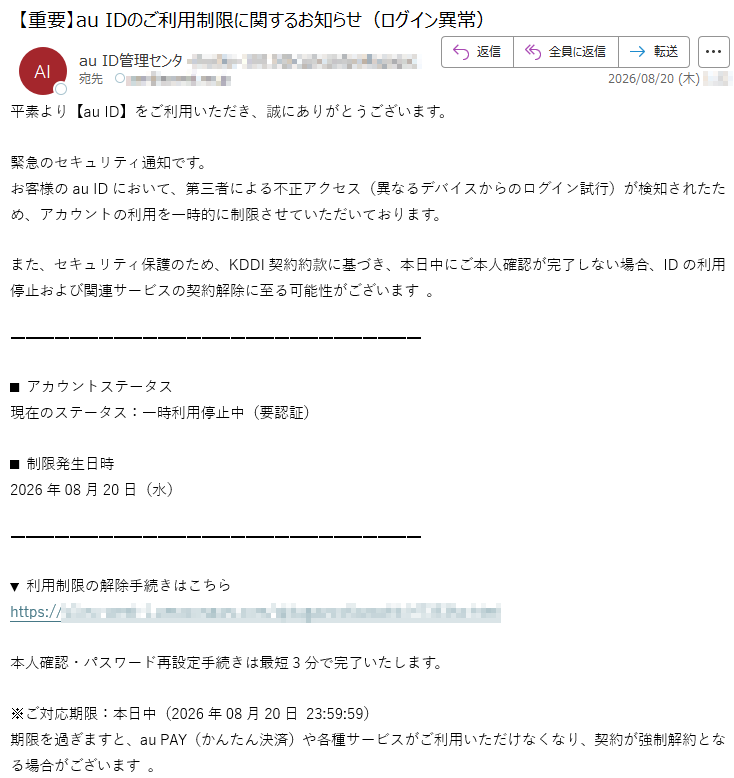 平素より【auID】をご利用いただき、誠にありがとうございます。緊急のセキュリティ通知です。お客様のauIDにおいて、第三者による不正アクセス(異なるデバイスからのログイン試行)が検知されたため、アカウントの利用を一時的に制限させていただいております。また、セキュリティ保護のため、KDDI契約約款に基づき、本日中にご本人確認が完了しない場合、IDの利用停止および関連サービスの契約解除に至る可能性がございます。■アカウントステータス現在のステータス:一時利用停止中(要認証)■制限発生日時2026年08月20日(水)▼利用制限の解除手続きはこちら*****本人確認・パスワード再設定手続きは最短3分で完了いたします。※ご対応期限:本日中(2026年08月20日23:59:59)期限を過ぎますと、auPAY(かんたん決済)や各種サービスがご利用いただけなくなり、契約が強制解約となる場合がございます。