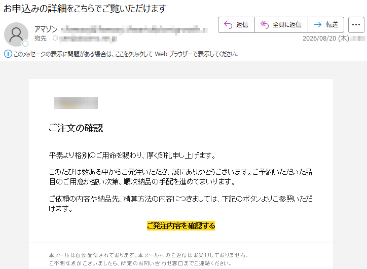 ご注文の確認平素より格別のご用命を賜わり、厚く御礼申し上げます。このたびは数ある中からご発注いただき、誠にありがとうございます。ご予約いただいた品目のご用意が整い次第、順次納品の手配を進めてまいります。ご依頼の内容や納品先、精算方法の内容につきましては、下記のボタンよりご参照いただけます。ご発注内容を確認する本メールは自動配信されております。本メールへのご返信はお受けしておりません。ご不明な点がございましたら、所定のお問い合わせ窓口までご連絡ください。