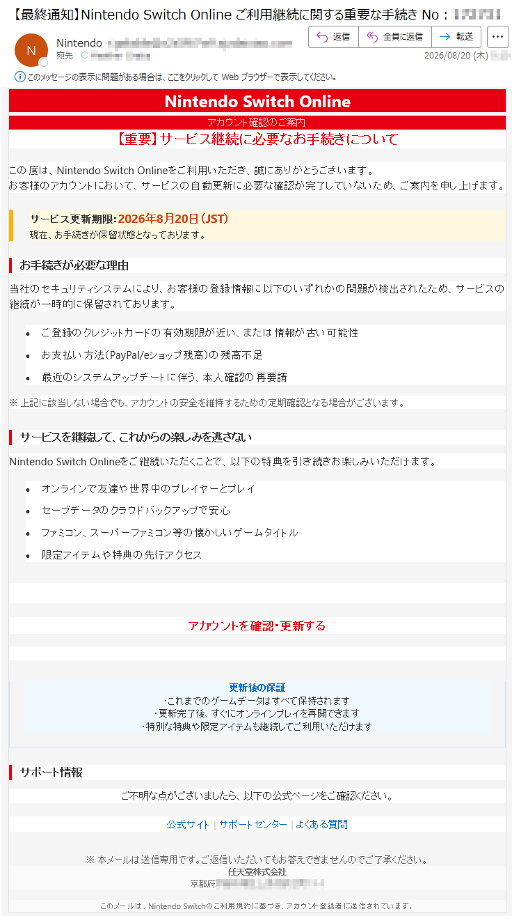 NintendoSwitchOnlineアカウント確認のご案内【重要】サービス継続に必要なお手続きについてこの度は、NintendoSwitchOnlineをご利用いただき、誠にありがとうございます。お客様のアカウントにおいて、サービスの自動更新に必要な確認が完了していないため、ご案内を申し上げます。サービス更新期限:2026年8月20日(JST)現在、お手続きが保留状態となっております。お手続きが必要な理由当社のセキュリティシステムにより、お客様の登録情報に以下のいずれかの問題が検出されたため、サービスの継続が一時的に保留されております。•ご登録のクレジットカードの有効期限が近い、または情報が古い可能性•お支払い方法(PayPal/eショップ残高)の残高不足•最近のシステムアップデートに伴う、本人確認の再要請※上記に該当しない場合でも、アカウントの安全を維持するための定期確認となる場合がございます。サービスを継続して、これからの楽しみを逃さないNintendoSwitchOnlineをご継続いただくことで、以下の特典を引き続きお楽しみいただけます。•オンラインで友達や世界中のプレイヤーとプレイ•セーブデータのクラウドバックアップで安心•ファミコン、スーパーファミコン等の懐かしいゲームタイトル•限定アイテムや特典の先行アクセスアカウントを確認・更新する更新後の保証・これまでのゲームデータはすべて保持されます・更新完了後、すぐにオンラインプレイを再開できます・特別な特典や限定アイテムも継続してご利用いただけますサポート情報ご不明な点がございましたら、以下の公式ページをご確認ください。公式サイト|サポートセンター|よくある質問※本メールは送信専用です。ご返信いただいてもお答えできませんのでご了承ください。任天堂株式会社*****このメールは、NintendoSwitchのご利用規約に基づき、アカウント登録者に送信されています。
