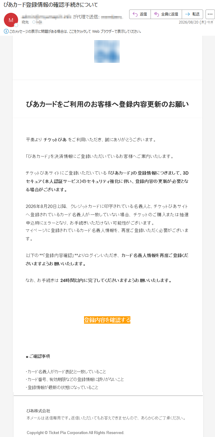 ぴあカードをご利用のお客様へ登録内容更新のお願い平素よりチケットぴあをご利用いただき、誠にありがとうございます。「ぴあカード」を決済情報にご登録いただいているお客様へご案内いたします。チケットぴあサイトにご登録いただいている「ぴあカード」の登録情報につきまして、3Dセキュア(本人認証サービス)のセキュリティ強化に伴い、登録内容の更新が必要となる場合がございます。2026年8月20日以降、クレジットカードに印字されている名義人と、チケットぴあサイトへ登録されているカード名義人が一致していない場合、チケットのご購入または抽選申込時にエラーとなり、お手続きいただけない可能性がございます。マイページに登録されているカード名義人情報を、再度ご登録いただく必要がございます。以下の**「登録内容確認」**よりログインいただき、カード名義人情報を再度ご登録くださいますようお願いいたします。なお、お手続きは24時間以内に完了してくださいますようお願いいたします。登録内容を確認する■ご確認事項・カード名義人がカード表記と一致していること・カード番号、有効期限などの登録情報に誤りがないこと・登録情報が最新の状態になっていることぴあ株式会社本メールは送信専用です。返信いただいてもお答えできませんので、あらかじめご了承ください。Copyright©TicketPiaCorporationAllRightsReserved.