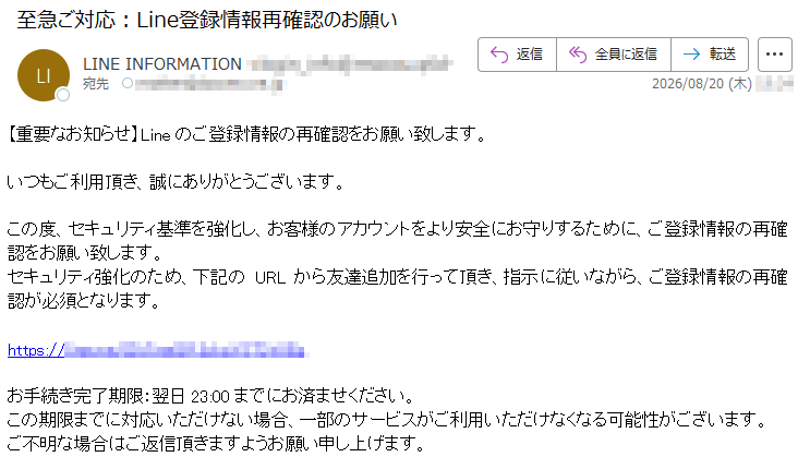 【重要なお知らせ】Lineのご登録情報の再確認をお願い致します。いつもご利用頂き、誠にありがとうございます。この度、セキュリティ基準を強化し、お客様のアカウントをより安全にお守りするために、ご登録情報の再確認をお願い致します。セキュリティ強化のため、下記のURLから友達追加を行って頂き、指示に従いながら、ご登録情報の再確認が必須となります。*****お手続き完了期限:翌日23:00までにお済ませください。この期限までに対応いただけない場合、一部のサービスがご利用いただけなくなる可能性がございます。ご不明な場合はご返信頂きますようお願い申し上げます。