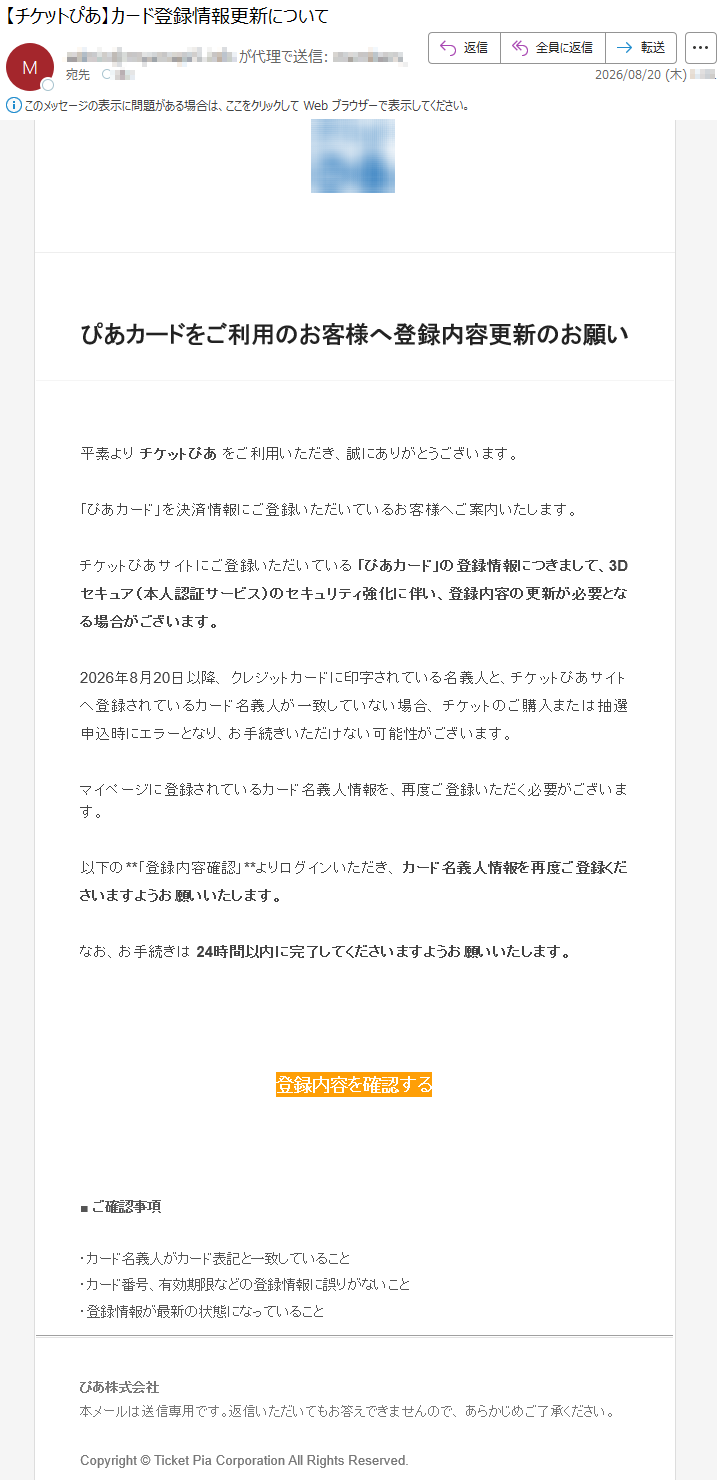 ぴあカードをご利用のお客様へ登録内容更新のお願い平素よりチケットぴあをご利用いただき、誠にありがとうございます。「ぴあカード」を決済情報にご登録いただいているお客様へご案内いたします。チケットぴあサイトにご登録いただいている「ぴあカード」の登録情報につきまして、3Dセキュア(本人認証サービス)のセキュリティ強化に伴い、登録内容の更新が必要となる場合がございます。2026年8月20日以降、クレジットカードに印字されている名義人と、チケットぴあサイトへ登録されているカード名義人が一致していない場合、チケットのご購入または抽選申込時にエラーとなり、お手続きいただけない可能性がございます。マイページに登録されているカード名義人情報を、再度ご登録いただく必要がございます。以下の**「登録内容確認」**よりログインいただき、カード名義人情報を再度ご登録くださいますようお願いいたします。なお、お手続きは24時間以内に完了してくださいますようお願いいたします。登録内容を確認する■ご確認事項・カード名義人がカード表記と一致していること・カード番号、有効期限などの登録情報に誤りがないこと・登録情報が最新の状態になっていることぴあ株式会社本メールは送信専用です。返信いただいてもお答えできませんので、あらかじめご了承ください。Copyright©TicketPiaCorporationAllRightsReserved.