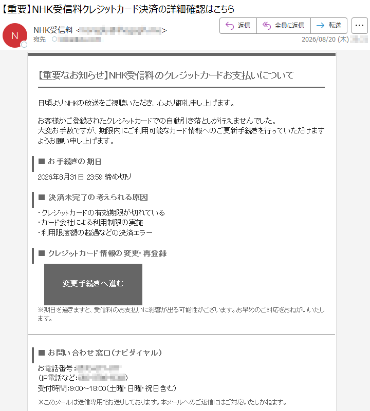 【重要なお知らせ】NHK受信料のクレジットカードお支払いについて日頃よりNHKの放送をご視聴いただき、心より御礼申し上げます。お客様がご登録されたクレジットカードでの自動引き落としが行えませんでした。大変お手数ですが、期限内にご利用可能なカード情報へのご更新手続きを行っていただけますようお願い申し上げます。■お手続きの期日2026年8月31日23:59締め切り■決済未完了の考えられる原因・クレジットカードの有効期限が切れている・カード会社による利用制限の実施・利用限度額の超過などの決済エラー■クレジットカード情報の変更・再登録変更手続きへ進む※期日を過ぎますと、受信料のお支払いに影響が出る可能性がございます。お早めのご対応をおねがいいたします。■お問い合わせ窓口(ナビダイヤル)お電話番号:*****(IP電話など:*****)受付時間:9:00~18:00(土曜・日曜・祝日含む)※このメールは送信専用でお送りしております。本メールへのご返信にはご対応いたしかねます。