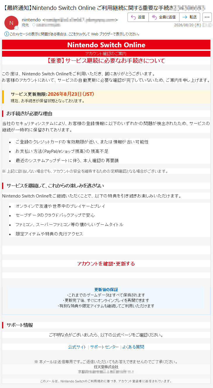 NintendoSwitchOnlineアカウント確認のご案内【重要】サービス継続に必要なお手続きについてこの度は、NintendoSwitchOnlineをご利用いただき、誠にありがとうございます。お客様のアカウントにおいて、サービスの自動更新に必要な確認が完了していないため、ご案内を申し上げます。サービス更新期限:2026年8月23日(JST)現在、お手続きが保留状態となっております。お手続きが必要な理由当社のセキュリティシステムにより、お客様の登録情報に以下のいずれかの問題が検出されたため、サービスの継続が一時的に保留されております。•ご登録のクレジットカードの有効期限が近い、または情報が古い可能性•お支払い方法(PayPal/eショップ残高)の残高不足•最近のシステムアップデートに伴う、本人確認の再要請※上記に該当しない場合でも、アカウントの安全を維持するための定期確認となる場合がございます。サービスを継続して、これからの楽しみを逃さないNintendoSwitchOnlineをご継続いただくことで、以下の特典を引き続きお楽しみいただけます。•オンラインで友達や世界中のプレイヤーとプレイ•セーブデータのクラウドバックアップで安心•ファミコン、スーパーファミコン等の懐かしいゲームタイトル•限定アイテムや特典の先行アクセスアカウントを確認・更新する更新後の保証・これまでのゲームデータはすべて保持されます・更新完了後、すぐにオンラインプレイを再開できます・特別な特典や限定アイテムも継続してご利用いただけますサポート情報ご不明な点がございましたら、以下の公式ページをご確認ください。公式サイト|サポートセンター|よくある質問※本メールは送信専用です。ご返信いただいてもお答えできませんのでご了承ください。任天堂株式会社*****このメールは、NintendoSwitchのご利用規約に基づき、アカウント登録者に送信されています。