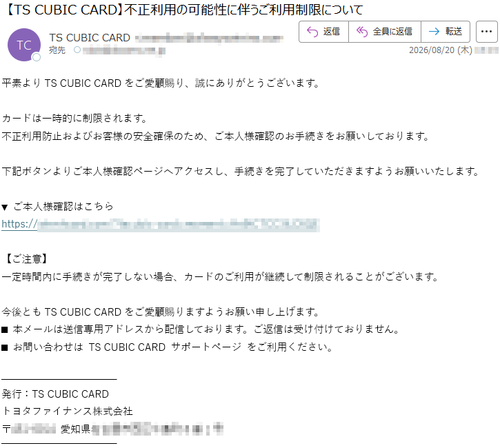 平素よりTSCUBICCARDをご愛顧賜り、誠にありがとうございます。カードは一時的に制限されます。不正利用防止およびお客様の安全確保のため、ご本人様確認のお手続きをお願いしております。下記ボタンよりご本人様確認ページへアクセスし、手続きを完了していただきますようお願いいたします。▼ご本人様確認はこちら*****【ご注意】一定時間内に手続きが完了しない場合、カードのご利用が継続して制限されることがございます。今後ともTSCUBICCARDをご愛顧賜りますようお願い申し上げます。■本メールは送信専用アドレスから配信しております。ご返信は受け付けておりません。■お問い合わせはTSCUBICCARDサポートページをご利用ください。発行:TSCUBICCARDトヨタファイナンス株式会社*****