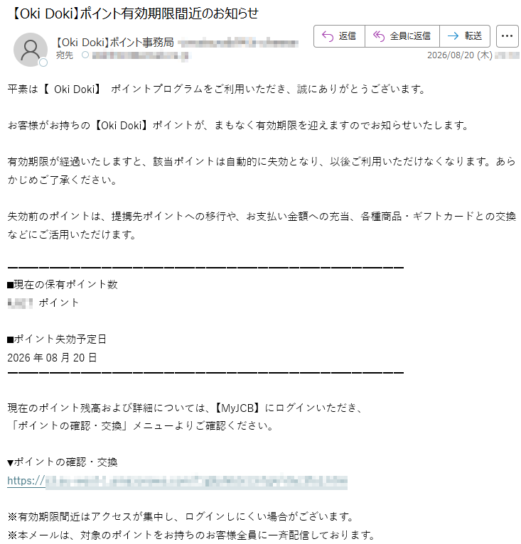 平素は【OkiDoki】ポイントプログラムをご利用いただき、誠にありがとうございます。お客様がお持ちの【OkiDoki】ポイントが、まもなく有効期限を迎えますのでお知らせいたします。有効期限が経過いたしますと、該当ポイントは自動的に失効となり、以後ご利用いただけなくなります。あらかじめご了承ください。失効前のポイントは、提携先ポイントへの移行や、お支払い金額への充当、各種商品・ギフトカードとの交換などにご活用いただけます。■現在の保有ポイント数*****ポイント■ポイント失効予定日2026年08月20日現在のポイント残高および詳細については、【MyJCB】にログインいただき、「ポイントの確認・交換」メニューよりご確認ください。▼ポイントの確認・交換*****※有効期限間近はアクセスが集中し、ログインしにくい場合がございます。※本メールは、対象のポイントをお持ちのお客様全員に一斉配信しております。