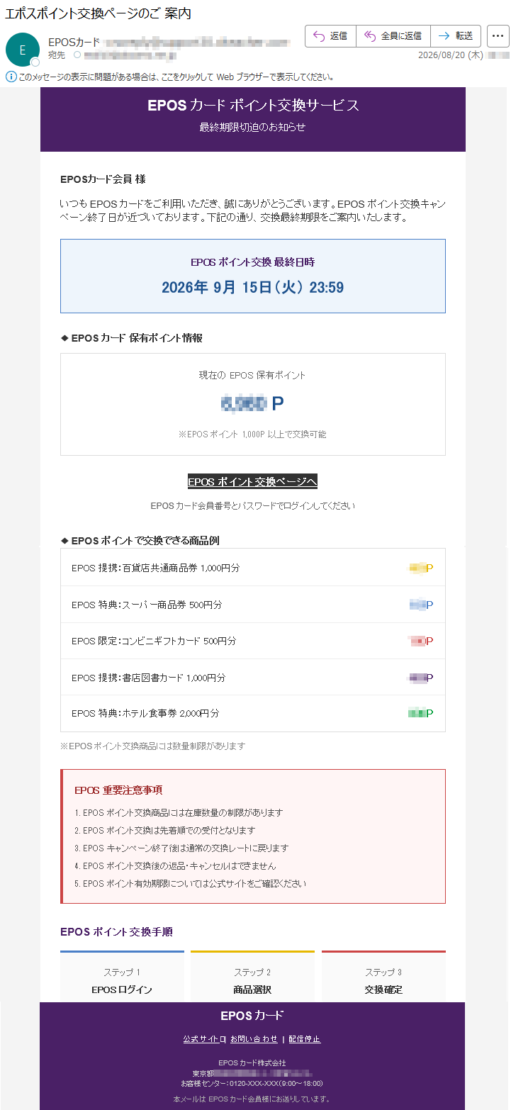 EPOSカードポイント交換サービス最終期限切迫のお知らせEPOSカード会員様いつもEPOSカードをご利用いただき、誠にありがとうございます。EPOSポイント交換キャンペーン終了日が近づいております。下記の通り、交換最終期限をご案内いたします。EPOSポイント交換最終日時2026年9月15日(火)23:59◆EPOSカード保有ポイント情報現在のEPOS保有ポイント*****P※EPOSポイント1,000P以上で交換可能EPOSポイント交換ページへEPOSカード会員番号とパスワードでログインしてください◆EPOSポイントで交換できる商品例EPOS提携:百貨店共通商品券1,000円分***EPOS特典:スーパー商品券500円分***EPOS限定:コンビニギフトカード500円分***EPOS提携:書店図書カード1,000円分***EPOS特典:ホテル食事券2,000円分***※EPOSポイント交換商品には数量制限がありますEPOS重要注意事項1.EPOSポイント交換商品には在庫数量の制限があります2.EPOSポイント交換は先着順での受付となります3.EPOSキャンペーン終了後は通常の交換レートに戻ります4.EPOSポイント交換後の返品・キャンセルはできません5.EPOSポイント有効期限については公式サイトをご確認くださいEPOSポイント交換手順ステップ1EPOSログインステップ2商品選択ステップ3交換確定EPOSカード公式サイト|お問い合わせ|配信停止EPOSカード株式会社*****お客様センター:0120-XXX-XXX(9:00~18:00)本メールはEPOSカード会員様にお送りしています。