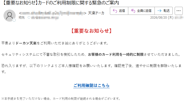 【重要なお知らせ】平素よりドーカン天楽をご利用いただき誠にありがとうございます。セキュリティシステムにて不審な取引を検知したため、お客様のカード利用を一時的に制限させていただきました。恐れ入りますが、以下のリンクよりご本人様確認をお願いいたします。確認完了後、速やかに制限を解除いたします。ご利用確認はこちら※本手続きを完了いただけない場合、カード利用の制限が継続される場合がございます。