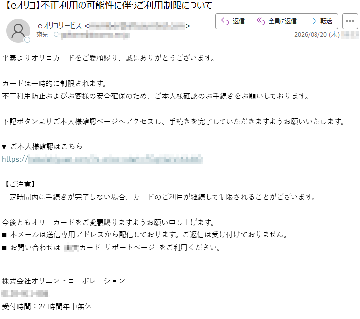 平素よりオリコカードをご愛顧賜り、誠にありがとうございます。カードは一時的に制限されます。不正利用防止およびお客様の安全確保のため、ご本人様確認のお手続きをお願いしております。下記ボタンよりご本人様確認ページへアクセスし、手続きを完了していただきますようお願いいたします。▼ご本人様確認はこちら*****【ご注意】一定時間内に手続きが完了しない場合、カードのご利用が継続して制限されることがございます。今後ともオリコカードをご愛顧賜りますようお願い申し上げます。■本メールは送信専用アドレスから配信しております。ご返信は受け付けておりません。■お問い合わせは**カードサポートページをご利用ください。株式会社オリエントコーポレーション*****受付時間:24時間年中無休